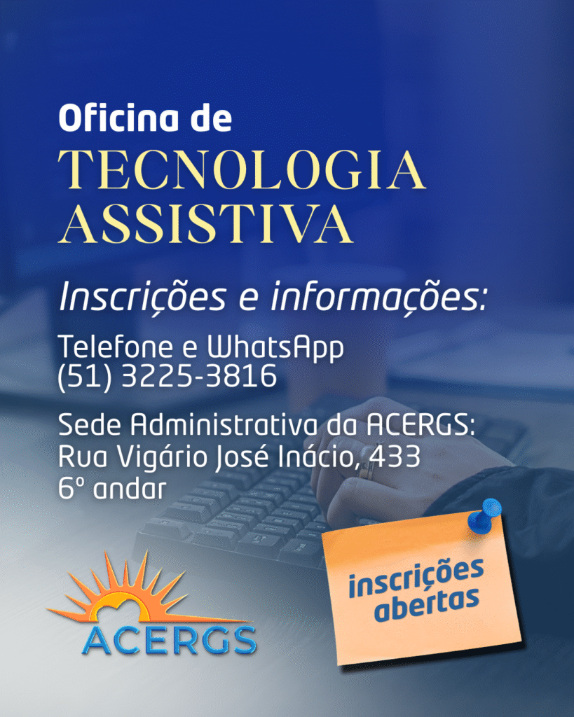 Cartaz de divulgação de uma oficina de tecnologia assistiva.

Texto no cartaz:

“Oficina de
TECNOLOGIA ASSISTIVA

Inscrições e informações:
Telefone e WhatsApp
(51) 3225-3816

Sede Administrativa da ACERGS:
Rua Vigário José Inácio, 433
6º andar”

No canto inferior direito há um papel quadrado laranja preso com um botão azul, com o texto:
“inscrições abertas”

Na parte inferior esquerda está o logotipo da ACERGS, com um sol estilizado laranja formando um coração e a palavra “ACERGS” em azul. Ao fundo, imagem desfocada de um teclado de computador e mãos digitando.